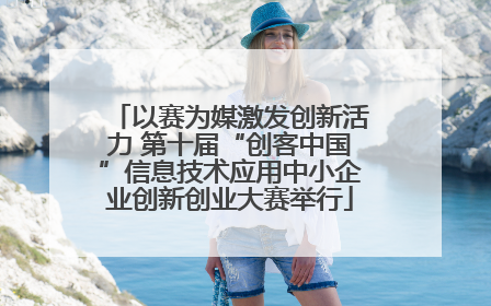 以赛为媒激发创新活力 第十届“创客中国”信息技术应用中小企业创新创业大赛举行