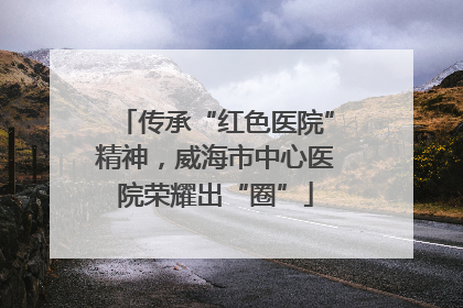 传承“红色医院”精神，威海市中心医院荣耀出“圈”