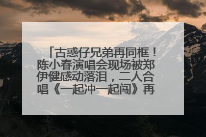 古惑仔兄弟再同框！陈小春演唱会现场被郑伊健感动落泪，二人合唱《一起冲一起闯》再现青春回忆
