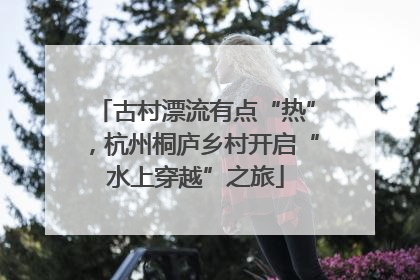 古村漂流有点“热”，杭州桐庐乡村开启“水上穿越”之旅