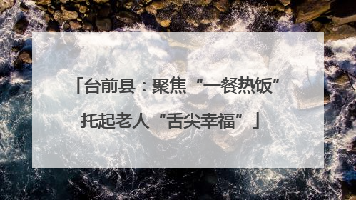 台前县：聚焦“一餐热饭” 托起老人“舌尖幸福”