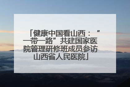 健康中国看山西：“一带一路”共建国家医院管理研修班成员参访山西省人民医院