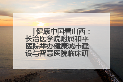 健康中国看山西：长治医学院附属和平医院举办健康城市建设与智慧医院临床研究能力提升交流会