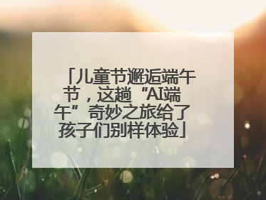 儿童节邂逅端午节，这趟“AI端午”奇妙之旅给了孩子们别样体验