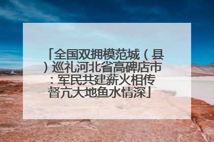 全国双拥模范城（县）巡礼河北省高碑店市：军民共建薪火相传 督亢大地鱼水情深