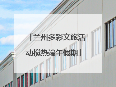 兰州多彩文旅活动搅热端午假期