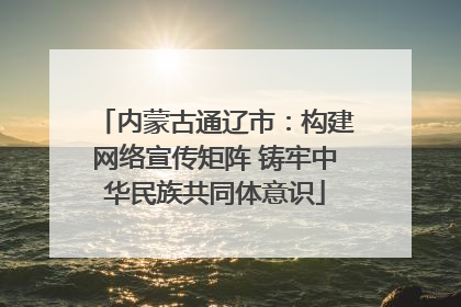 内蒙古通辽市：构建网络宣传矩阵 铸牢中华民族共同体意识