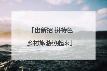 出新招 拼特色 乡村旅游热起来