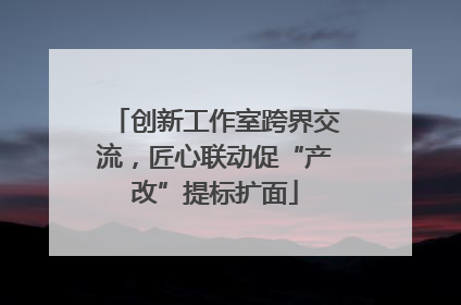 创新工作室跨界交流，匠心联动促“产改”提标扩面