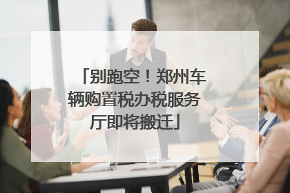 别跑空！郑州车辆购置税办税服务厅即将搬迁