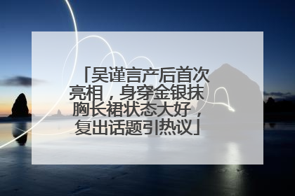 吴谨言产后首次亮相，身穿金银抹胸长裙状态大好，复出话题引热议