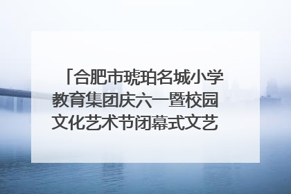 合肥市琥珀名城小学教育集团庆六一暨校园文化艺术节闭幕式文艺汇演圆满举行