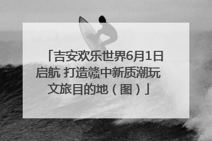 吉安欢乐世界6月1日启航 打造赣中新质潮玩文旅目的地（图）