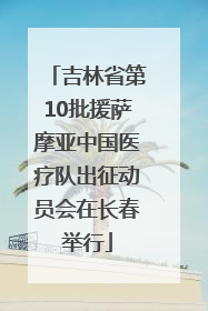 吉林省第10批援萨摩亚中国医疗队出征动员会在长春举行