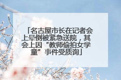 名古屋市长在记者会上晕倒被紧急送院，其会上因“教师偷拍女学童”事件受质询