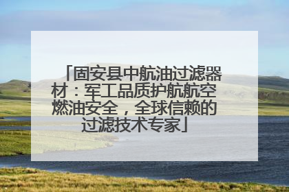 固安县中航油过滤器材：军工品质护航航空燃油安全，全球信赖的过滤技术专家