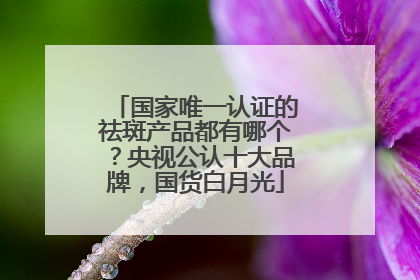 国家唯一认证的祛斑产品都有哪个？央视公认十大品牌，国货白月光