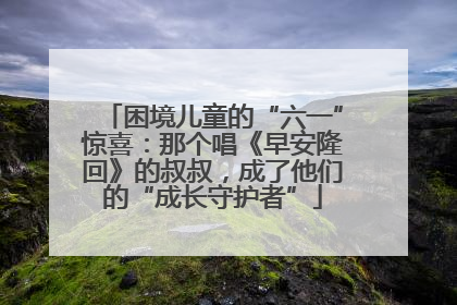困境儿童的“六一”惊喜：那个唱《早安隆回》的叔叔，成了他们的“成长守护者”