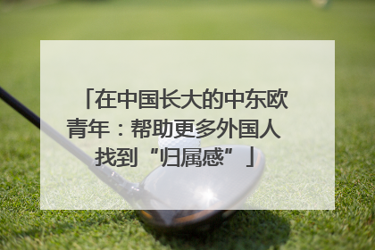 在中国长大的中东欧青年：帮助更多外国人找到“归属感”