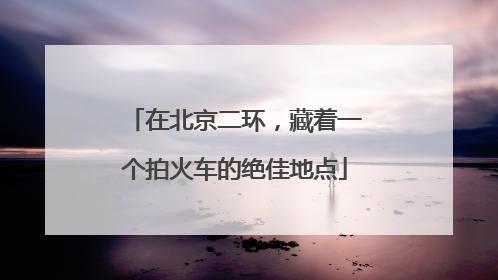 在北京二环，藏着一个拍火车的绝佳地点