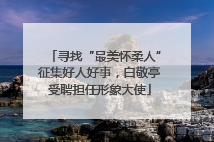 寻找“最美怀柔人”征集好人好事，白敬亭受聘担任形象大使