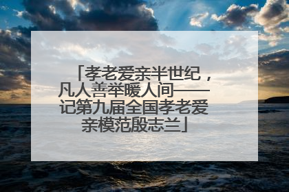 孝老爱亲半世纪，凡人善举暖人间——记第九届全国孝老爱亲模范殷志兰