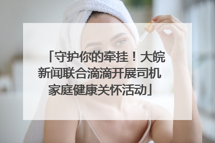 守护你的牵挂！大皖新闻联合滴滴开展司机家庭健康关怀活动