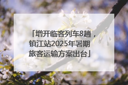 增开临客列车8趟，镇江站2025年暑期旅客运输方案出台