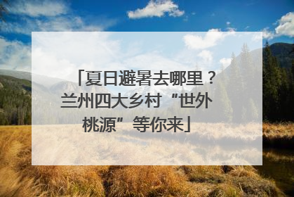 夏日避暑去哪里？兰州四大乡村“世外桃源”等你来