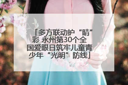 多方联动护“睛”彩 永州第30个全国爱眼日筑牢儿童青少年“光明”防线
