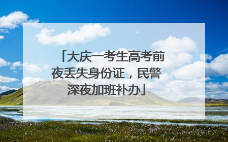 大庆一考生高考前夜丢失身份证，民警深夜加班补办
