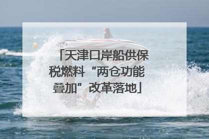 天津口岸船供保税燃料“两仓功能叠加”改革落地
