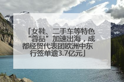 女鞋、二手车等特色“蓉品”加速出海，成都经贸代表团欧洲中东行签单逾3.7亿元