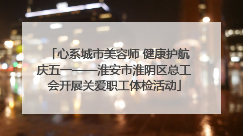 心系城市美容师 健康护航庆五一——淮安市淮阴区总工会开展关爱职工体检活动