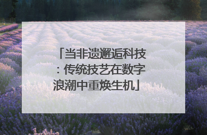 当非遗邂逅科技：传统技艺在数字浪潮中重焕生机