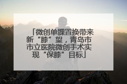微创单髁置换带来新“膝”望，青岛市市立医院微创手术实现“保膝”目标