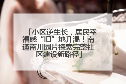 小区逆生长，居民幸福感“旧”地升温！南通南川园片探索完整社区建设新路径