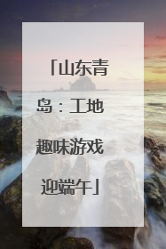 山东青岛：工地趣味游戏迎端午