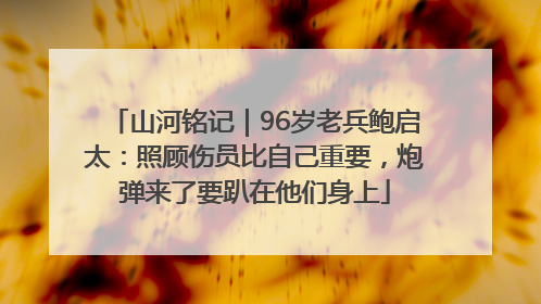 山河铭记｜96岁老兵鲍启太：照顾伤员比自己重要，炮弹来了要趴在他们身上