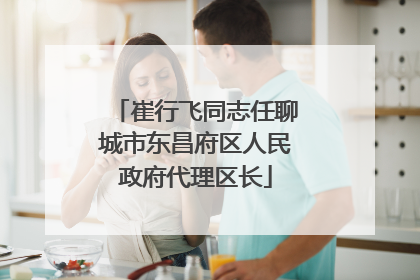 崔行飞同志任聊城市东昌府区人民政府代理区长