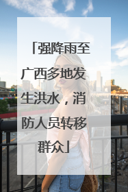 强降雨至广西多地发生洪水，消防人员转移群众