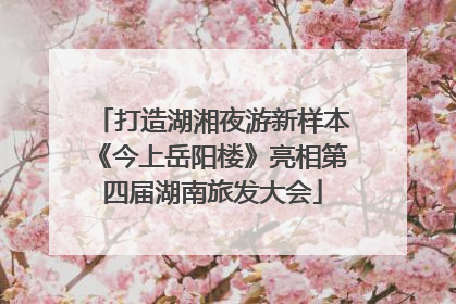 打造湖湘夜游新样本《今上岳阳楼》亮相第四届湖南旅发大会