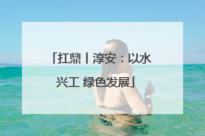 扛鼎丨淳安：以水兴工 绿色发展