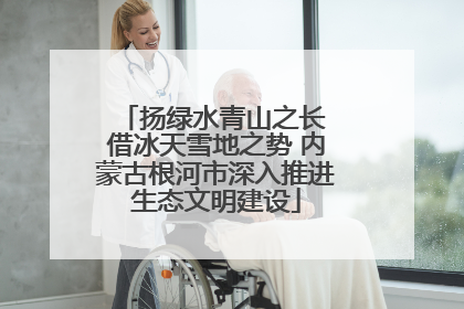 扬绿水青山之长 借冰天雪地之势 内蒙古根河市深入推进生态文明建设
