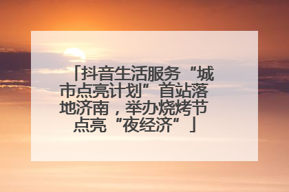 抖音生活服务“城市点亮计划”首站落地济南，举办烧烤节点亮“夜经济”