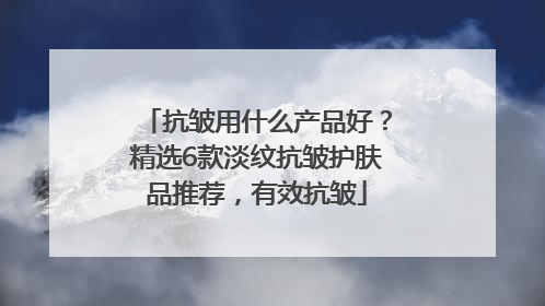 抗皱用什么产品好？精选6款淡纹抗皱护肤品推荐，有效抗皱