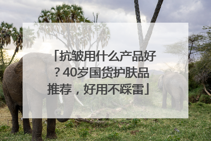 抗皱用什么产品好？40岁国货护肤品推荐，好用不踩雷