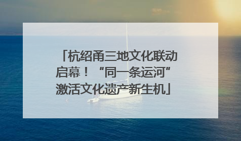 杭绍甬三地文化联动启幕！“同一条运河”激活文化遗产新生机