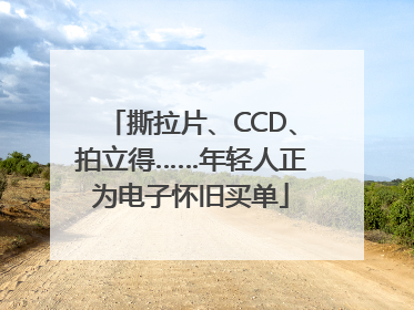 撕拉片、CCD、拍立得……年轻人正为电子怀旧买单