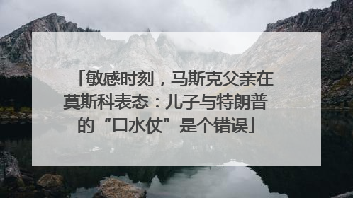 敏感时刻，马斯克父亲在莫斯科表态：儿子与特朗普的“口水仗”是个错误